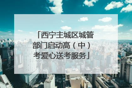 西宁主城区城管部门启动高（中）考爱心送考服务