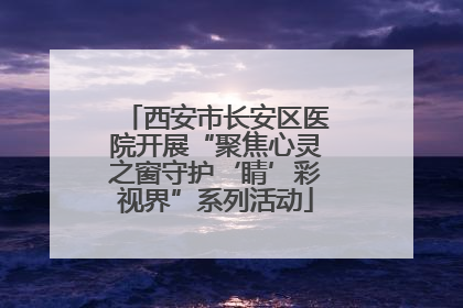 西安市长安区医院开展“聚焦心灵之窗守护‘睛’彩视界”系列活动