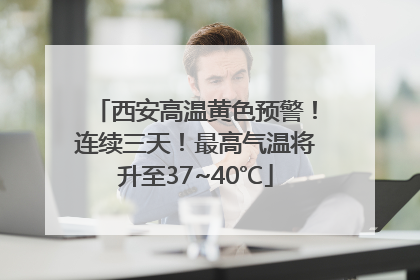 西安高温黄色预警！连续三天！最高气温将升至37~40℃