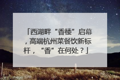 西湖畔“香楼”启幕，高端杭州菜餐饮新标杆，“香”在何处？