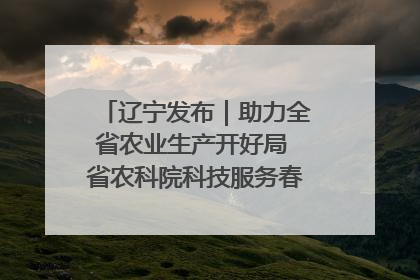 辽宁发布｜助力全省农业生产开好局 省农科院科技服务春耕备耕成效显著
