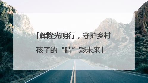 辉隆光明行，守护乡村孩子的“睛”彩未来