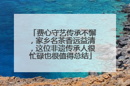 费心守艺传承不懈，家乡名茶香远益清，这位非遗传承人很忙碌也很值得总结