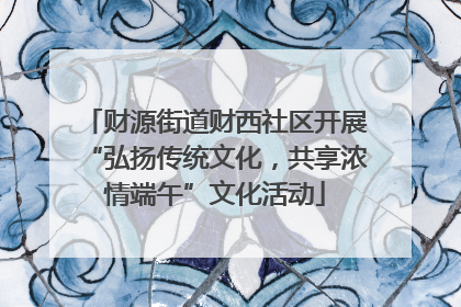 财源街道财西社区开展“弘扬传统文化，共享浓情端午”文化活动