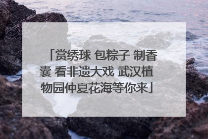 赏绣球 包粽子 制香囊 看非遗大戏 武汉植物园仲夏花海等你来