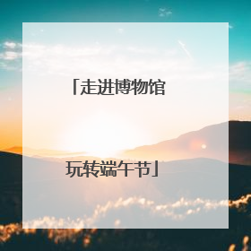 走进博物馆 玩转端午节