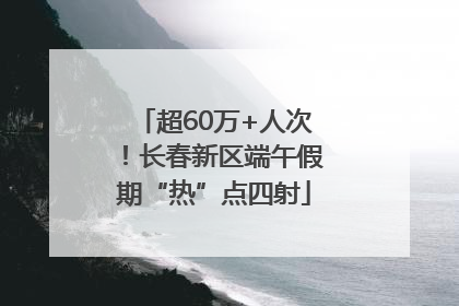 超60万+人次！长春新区端午假期“热”点四射