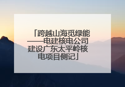 跨越山海觅绿能——电建核电公司建设广东太平岭核电项目侧记