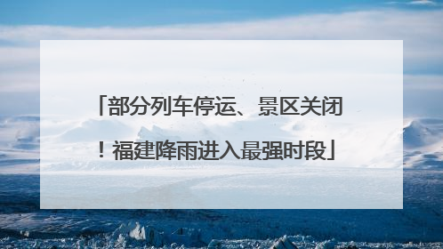 部分列车停运、景区关闭！福建降雨进入最强时段