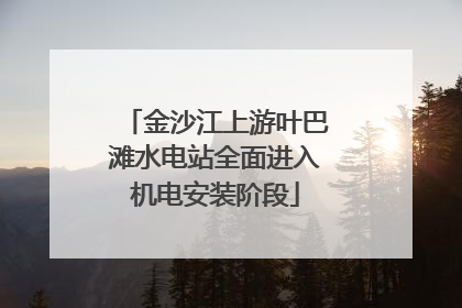 金沙江上游叶巴滩水电站全面进入机电安装阶段