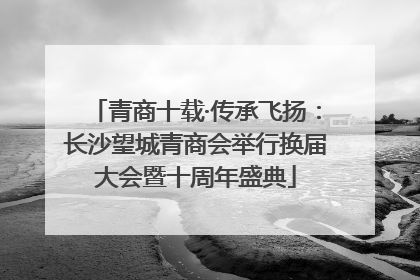 青商十载·传承飞扬：长沙望城青商会举行换届大会暨十周年盛典