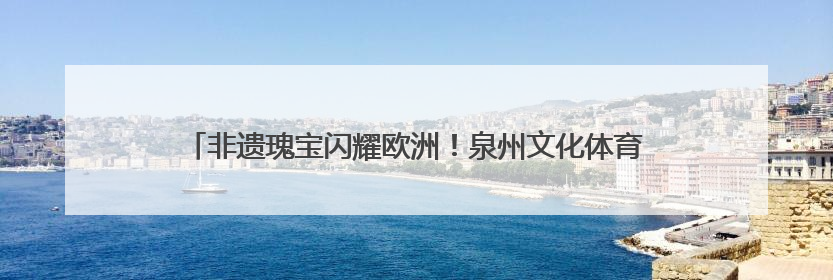 非遗瑰宝闪耀欧洲！泉州文化体育代表团赴匈牙利、塞尔维亚交流