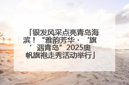 银发风采点亮青岛海滨！“雅韵芳华・‘旗’遇青岛”2025奥帆旗袍走秀活动举行