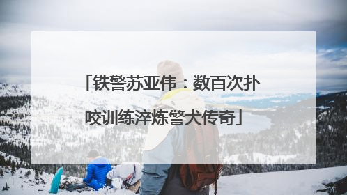 铁警苏亚伟：数百次扑咬训练淬炼警犬传奇
