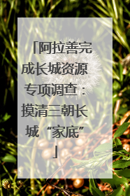 阿拉善完成长城资源专项调查：摸清三朝长城“家底”
