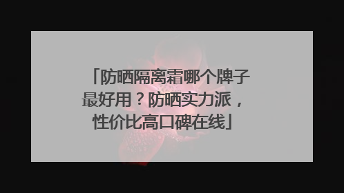 防晒隔离霜哪个牌子最好用？防晒实力派，性价比高口碑在线