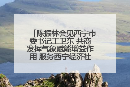 陈振林会见西宁市委书记王卫东 共商发挥气象赋能增益作用 服务西宁经济社会高质量发展