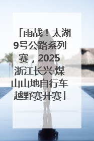 雨战！太湖9号公路系列赛，2025浙江长兴·煤山山地自行车越野赛开赛