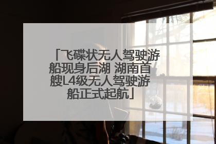 飞碟状无人驾驶游船现身后湖 湖南首艘L4级无人驾驶游船正式起航