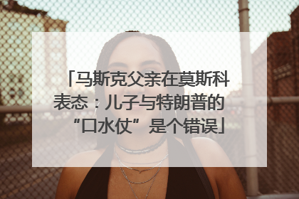 马斯克父亲在莫斯科表态：儿子与特朗普的“口水仗”是个错误