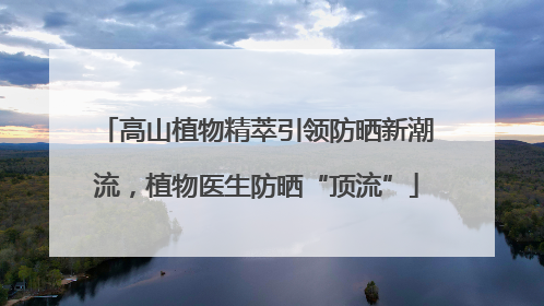 高山植物精萃引领防晒新潮流，植物医生防晒“顶流”
