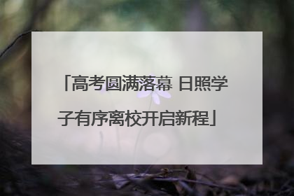 高考圆满落幕 日照学子有序离校开启新程