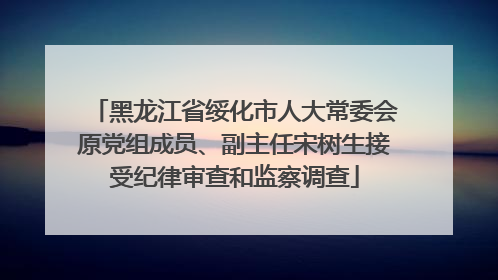 黑龙江省绥化市人大常委会原党组成员、副主任宋树生接受纪律审查和监察调查