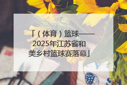 （体育）篮球——2025年江苏省和美乡村篮球赛落幕