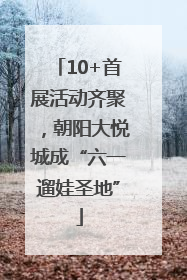 10+首展活动齐聚，朝阳大悦城成“六一遛娃圣地”