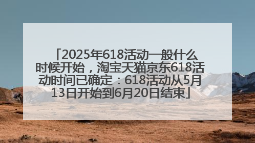 2025年618活动一般什么时候开始，淘宝天猫京东618活动时间已确定：618活动从5月13日开始到6月20日结束