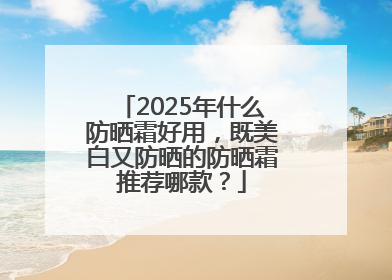 2025年什么防晒霜好用，既美白又防晒的防晒霜推荐哪款？