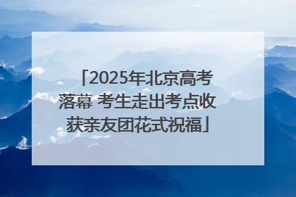 2025年北京高考落幕 考生走出考点收获亲友团花式祝福