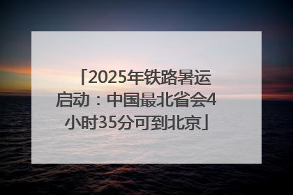 2025年铁路暑运启动：中国最北省会4小时35分可到北京