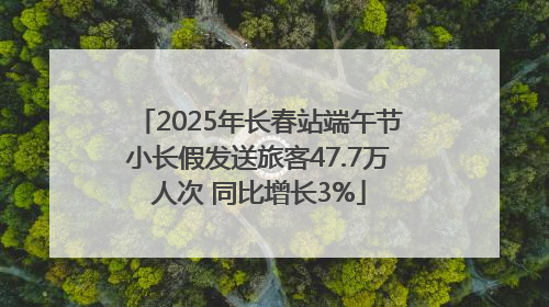 2025年长春站端午节小长假发送旅客47.7万人次 同比增长3%