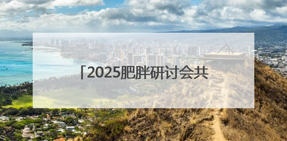2025肥胖研讨会共识：遏制肥胖刻不容缓