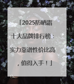 2025防晒霜十大品牌排行榜：实力靠谱性价比高，值得入手！