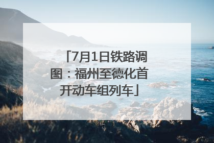 7月1日铁路调图：福州至德化首开动车组列车