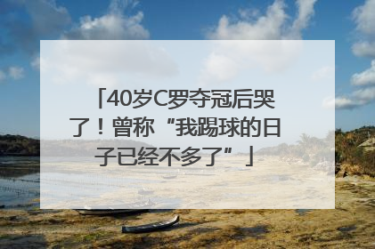 40岁C罗夺冠后哭了！曾称“我踢球的日子已经不多了”