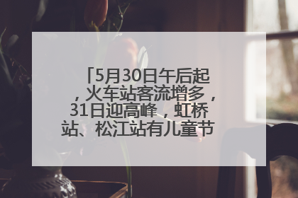 5月30日午后起，火车站客流增多，31日迎高峰，虹桥站、松江站有儿童节和端午亲子活动