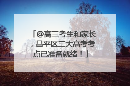 @高三考生和家长，昌平区三大高考考点已准备就绪！